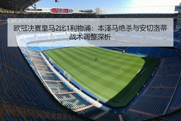 欧冠决赛皇马2比1利物浦：本泽马绝杀与安切洛蒂战术调整深析