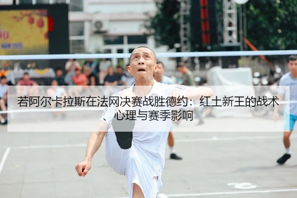 若阿尔卡拉斯在法网决赛战胜德约：红土新王的战术、心理与赛季影响