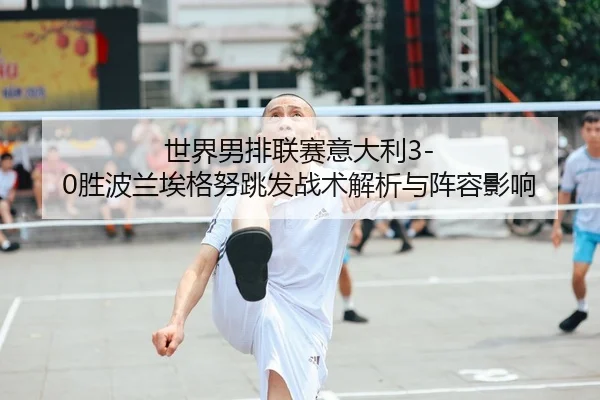 世界男排联赛意大利3-0胜波兰埃格努跳发战术解析与阵容影响