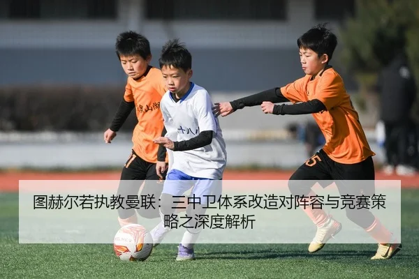 图赫尔若执教曼联：三中卫体系改造对阵容与竞赛策略之深度解析